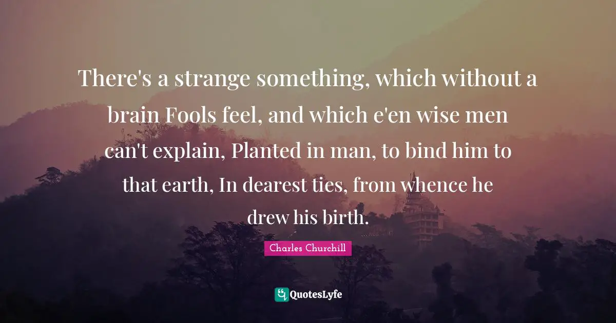 There's a strange something, which without a brain Fools feel, and which e'en wise men can't explain, Planted in man, to bind him to that earth, In dearest ties, from whence he drew his birth.