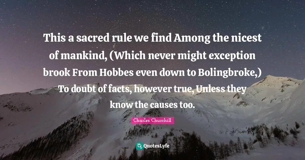 This a sacred rule we find Among the nicest of mankind, (Which never might exception brook From Hobbes even down to Bolingbroke,) To doubt of facts, however true, Unless they know the causes too.