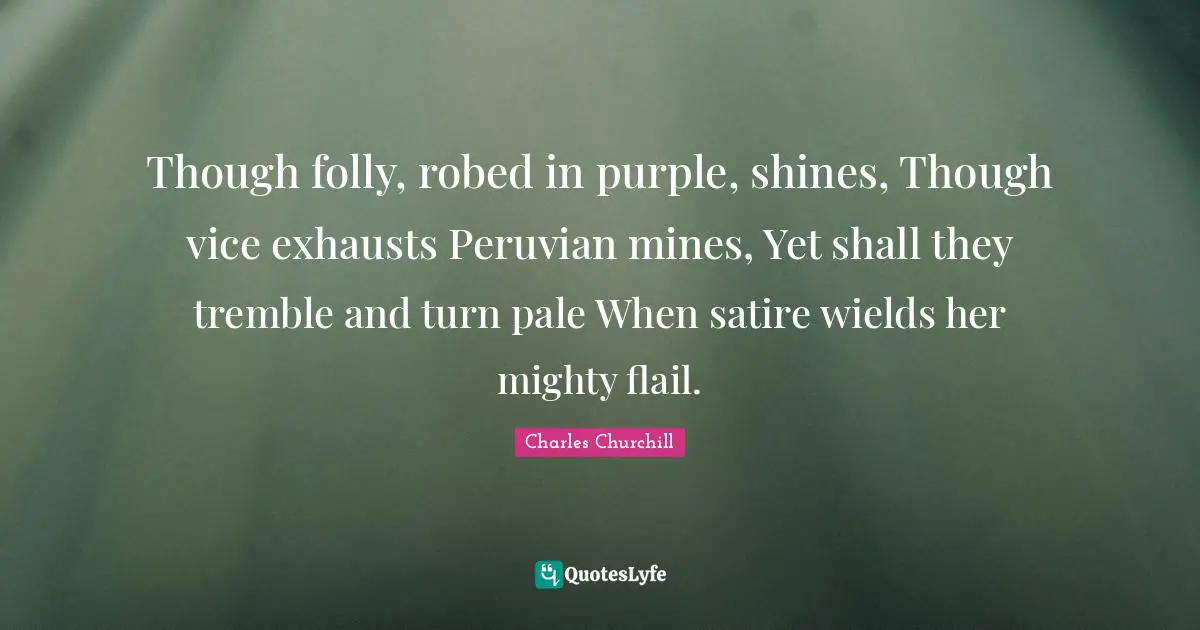 Though folly, robed in purple, shines, Though vice exhausts Peruvian mines, Yet shall they tremble and turn pale When satire wields her mighty flail.