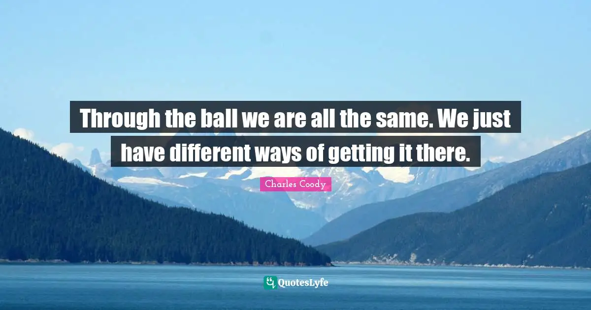 Through the ball we are all the same. We just have different ways of getting it there.