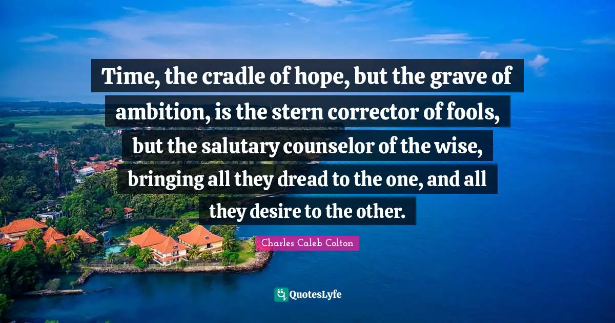 Time, the cradle of hope, but the grave of ambition, is the stern corrector of fools, but the salutary counselor of the wise, bringing all they dread to the one, and all they desire to the other.