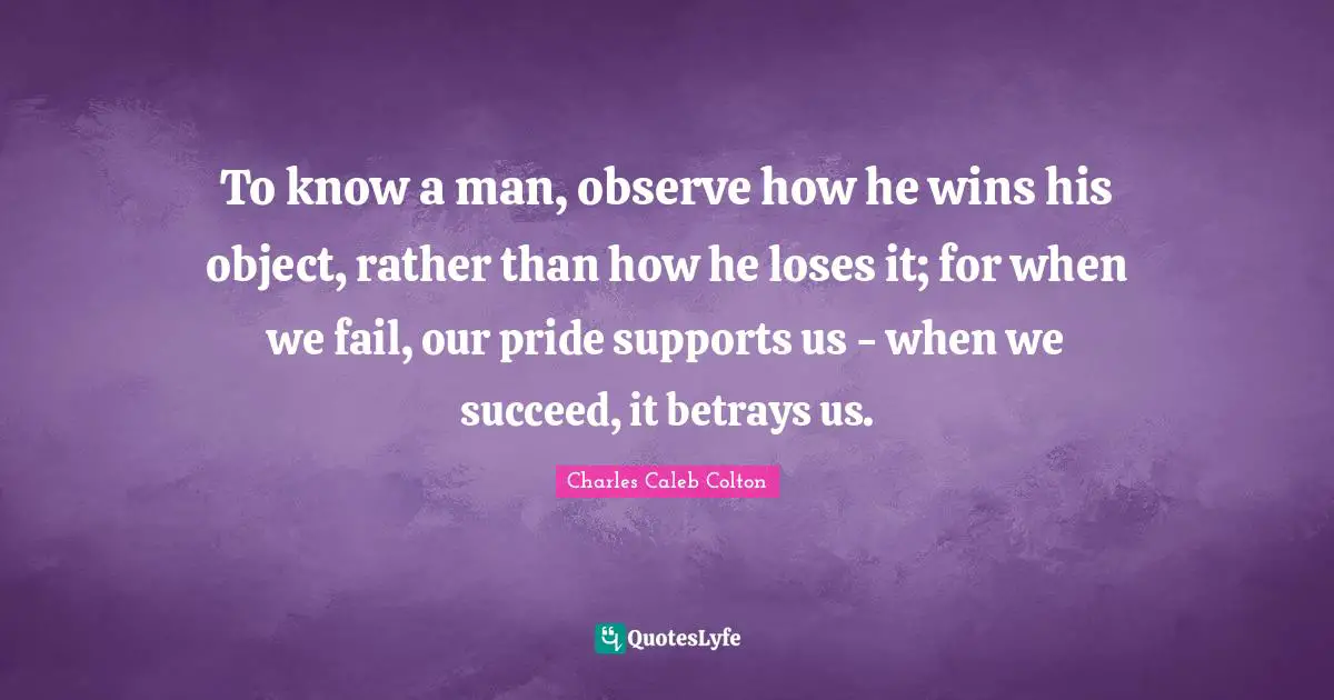 To know a man, observe how he wins his object, rather than how he loses it; for when we fail, our pride supports us - when we succeed, it betrays us.
