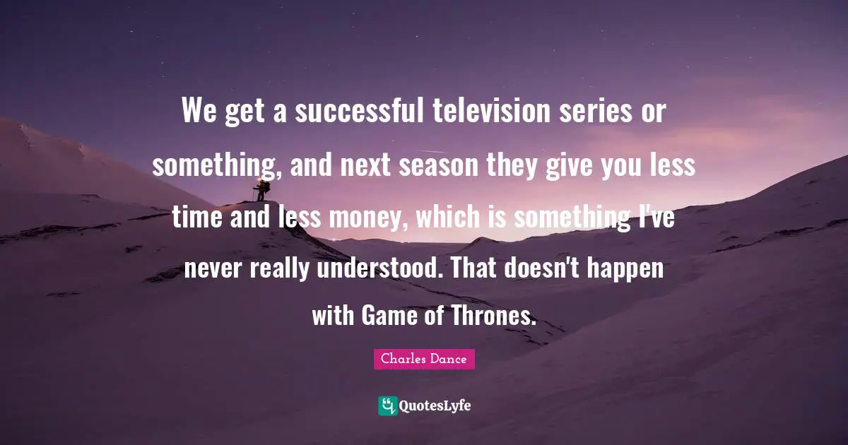 We get a successful television series or something, and next season they give you less time and less money, which is something I've never really understood. That doesn't happen with Game of Thrones.