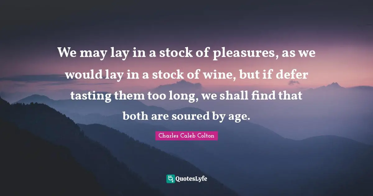 We may lay in a stock of pleasures, as we would lay in a stock of wine, but if defer tasting them too long, we shall find that both are soured by age.