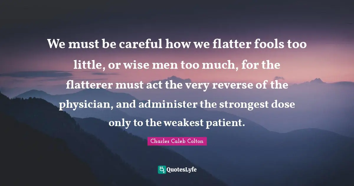 Physicians Quotes: "We must be careful how we flatter fools too little, or wise men too much, for the flatterer must act the very reverse of the physician, and administer the strongest dose only to the weakest patient."