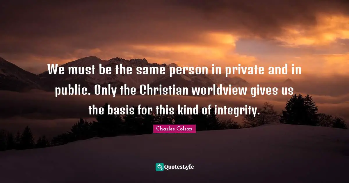Charles Colson Quotes: "We must be the same person in private and in public. Only the Christian worldview gives us the basis for this kind of integrity."