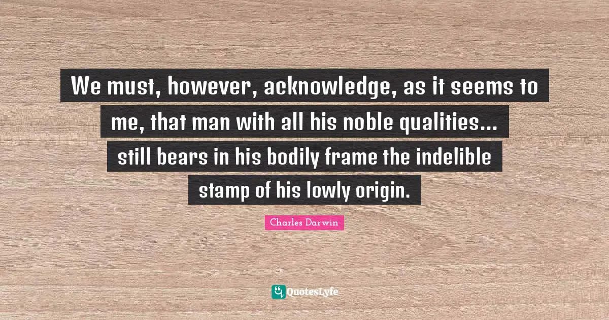 Charles Darwin Quotes: "We must, however, acknowledge, as it seems to me, that man with all his noble qualities... still bears in his bodily frame the indelible stamp of his lowly origin."