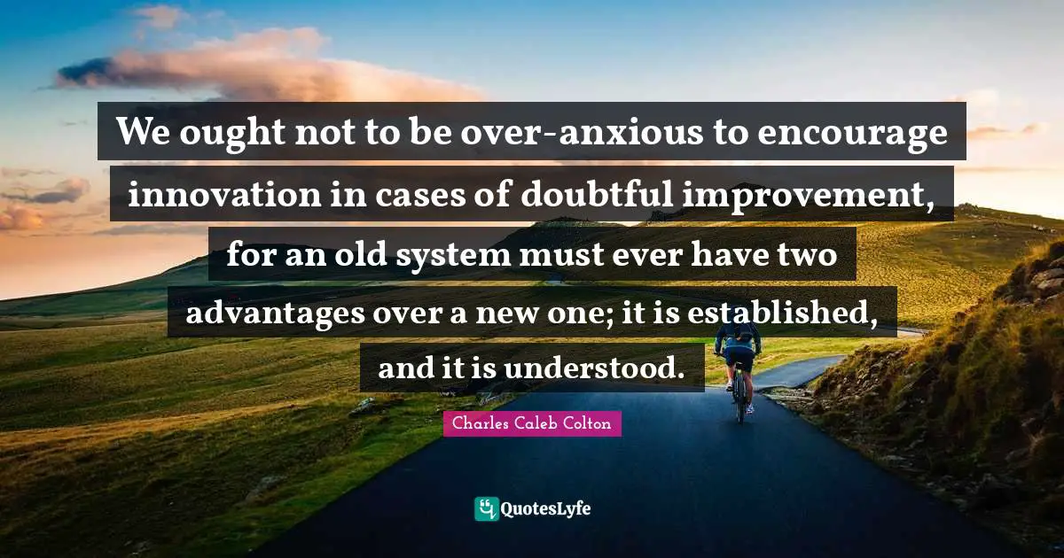 We ought not to be over-anxious to encourage innovation in cases of doubtful improvement, for an old system must ever have two advantages over a new one; it is established, and it is understood.
