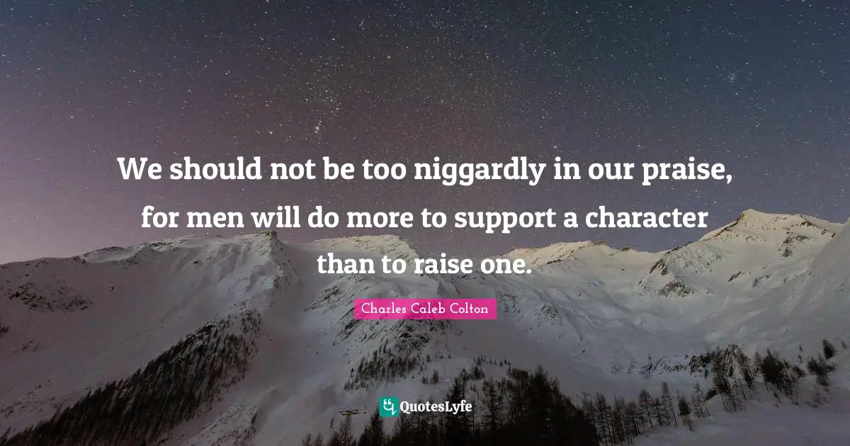 We should not be too niggardly in our praise, for men will do more to support a character than to raise one.