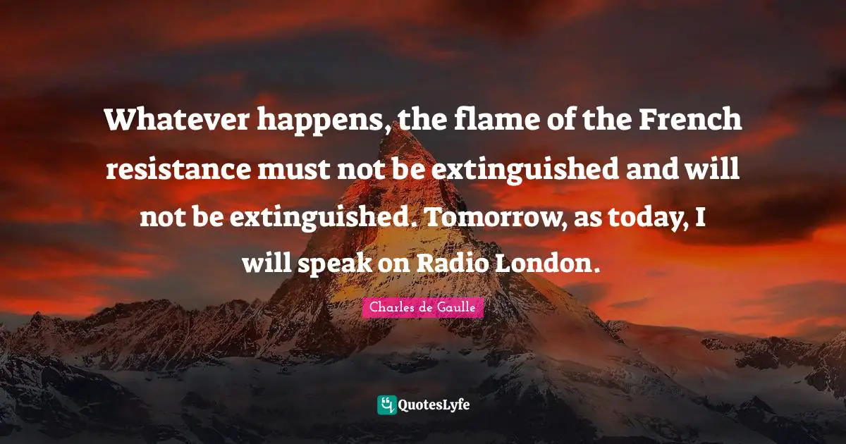 Whatever happens, the flame of the French resistance must not be extinguished and will not be extinguished. Tomorrow, as today, I will speak on Radio London.