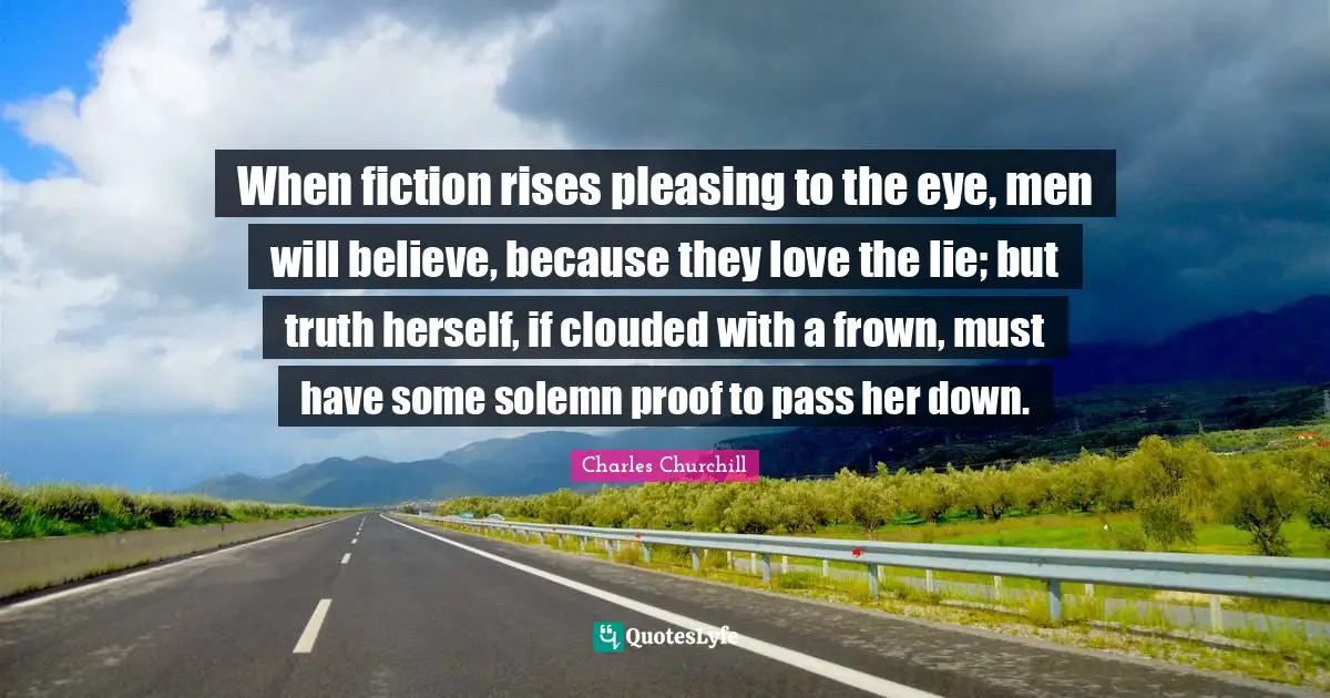 When fiction rises pleasing to the eye, men will believe, because they love the lie; but truth herself, if clouded with a frown, must have some solemn proof to pass her down.