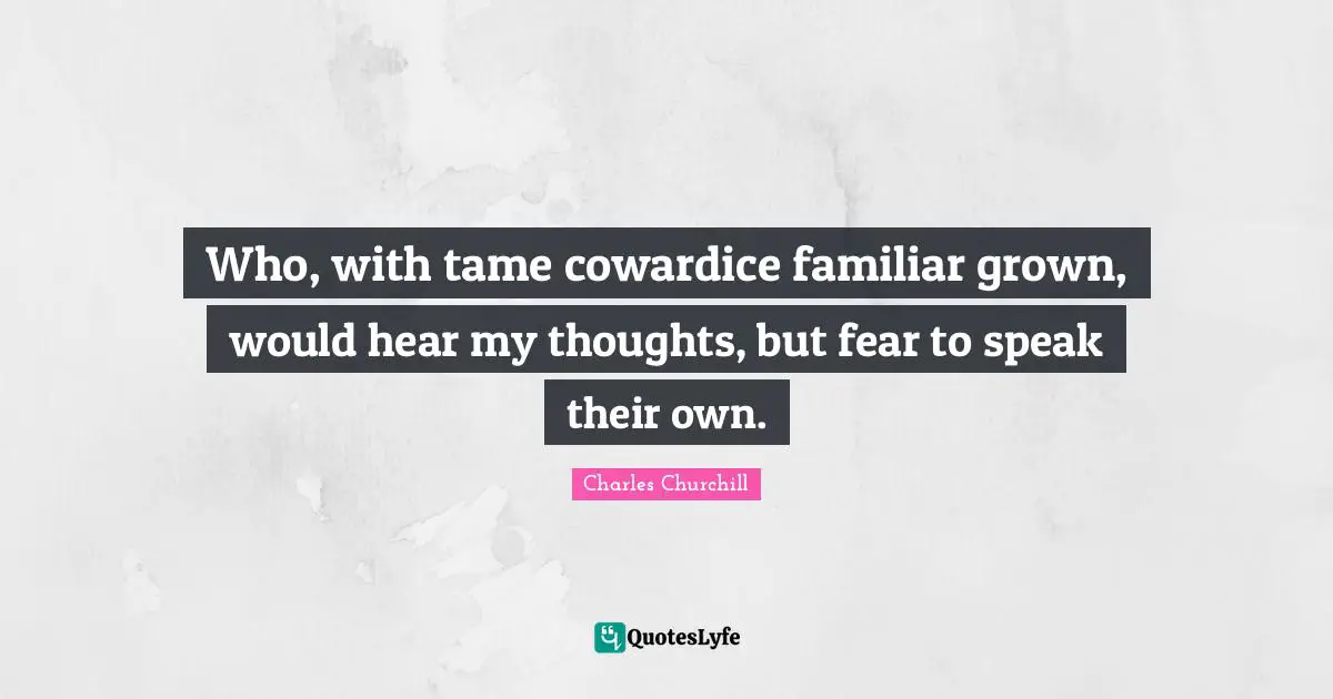 Who, with tame cowardice familiar grown, would hear my thoughts, but fear to speak their own.