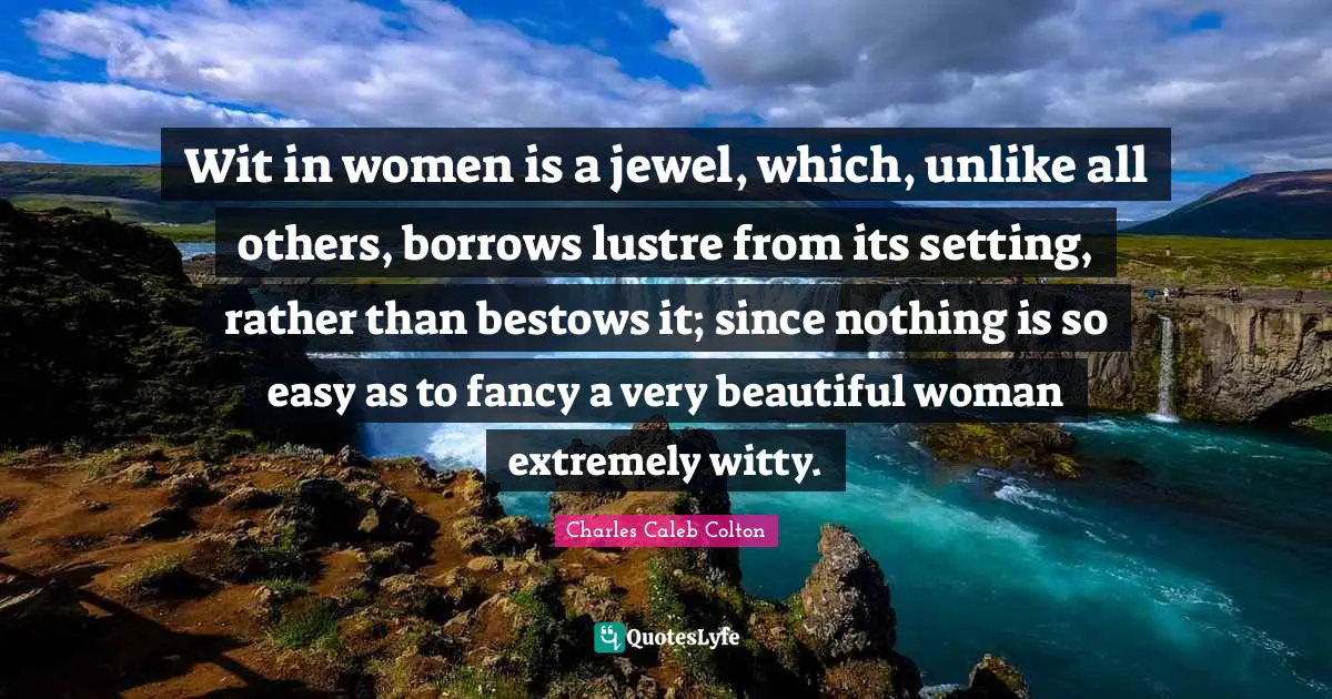 Wit in women is a jewel, which, unlike all others, borrows lustre from its setting, rather than bestows it; since nothing is so easy as to fancy a very beautiful woman extremely witty.