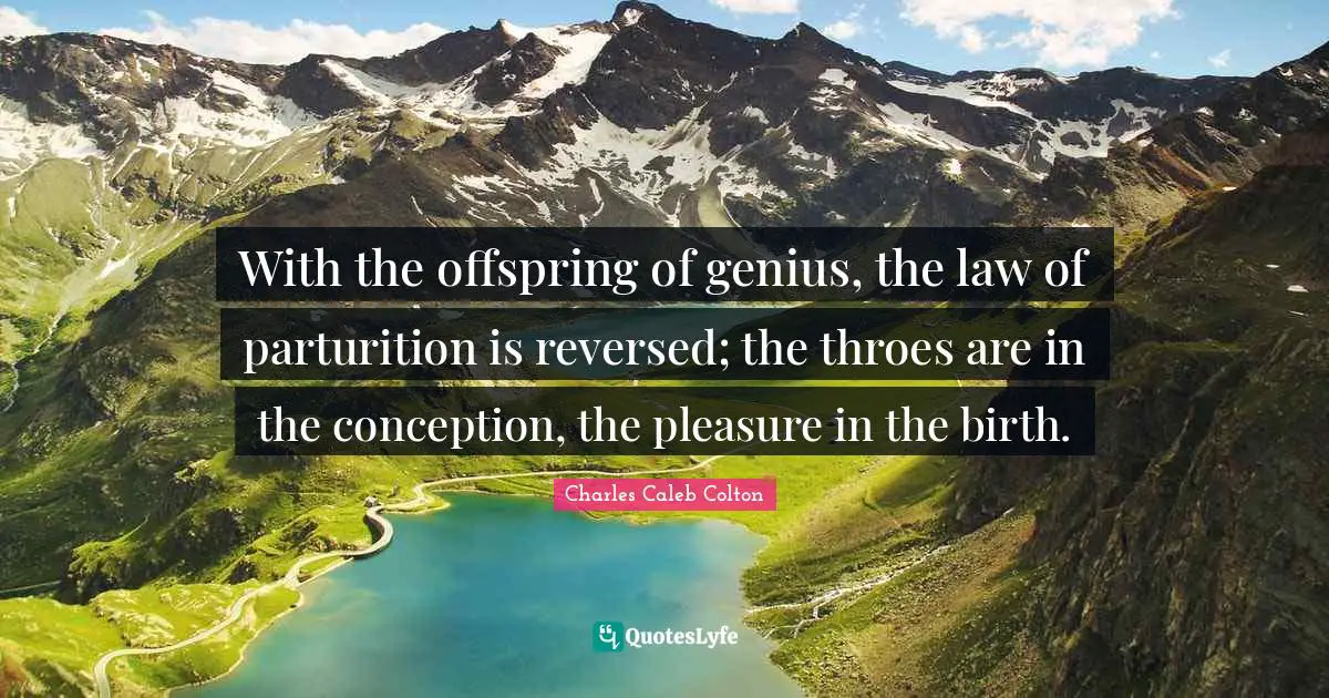 With the offspring of genius, the law of parturition is reversed; the throes are in the conception, the pleasure in the birth.