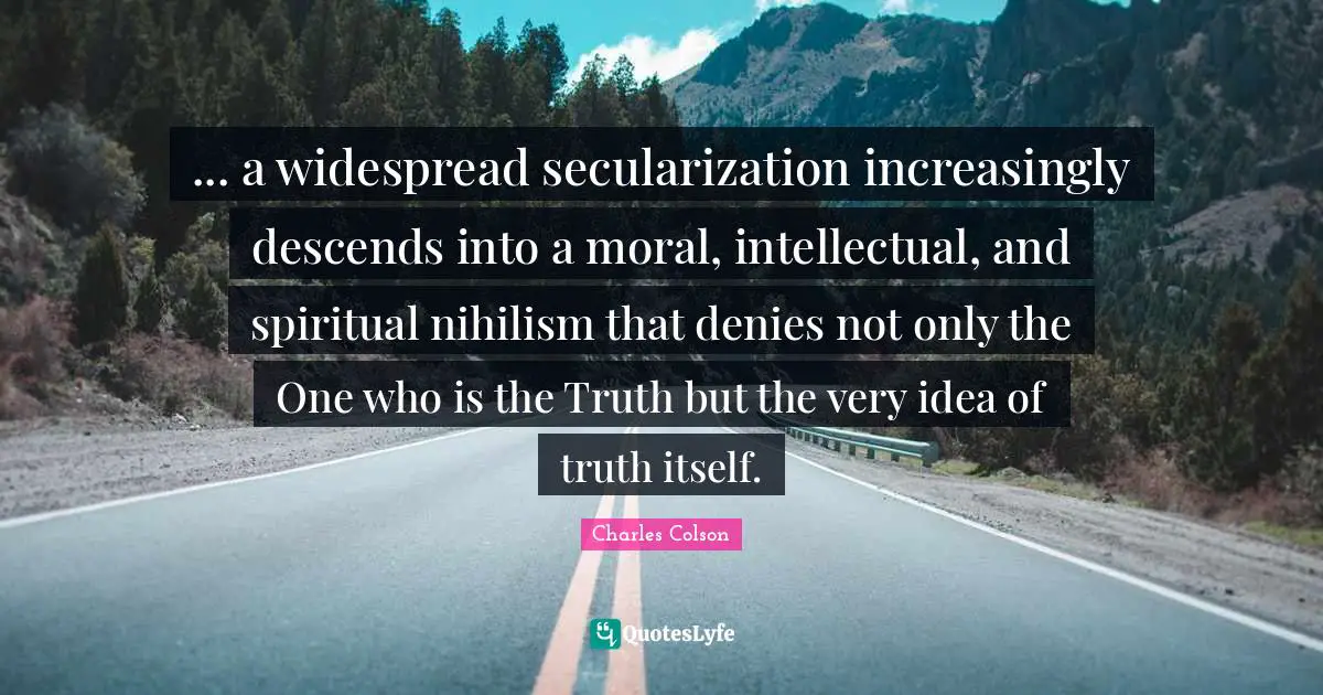 Charles Colson Quotes: "... a widespread secularization increasingly descends into a moral, intellectual, and spiritual nihilism that denies not only the One who is the Truth but the very idea of truth itself."