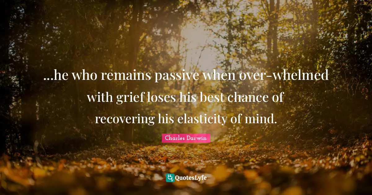 Charles Darwin Quotes: "...he who remains passive when over-whelmed with grief loses his best chance of recovering his elasticity of mind."