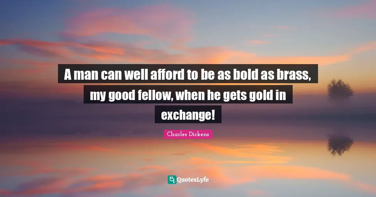 A man can well afford to be as bold as brass, my good fellow, when he gets gold in exchange!