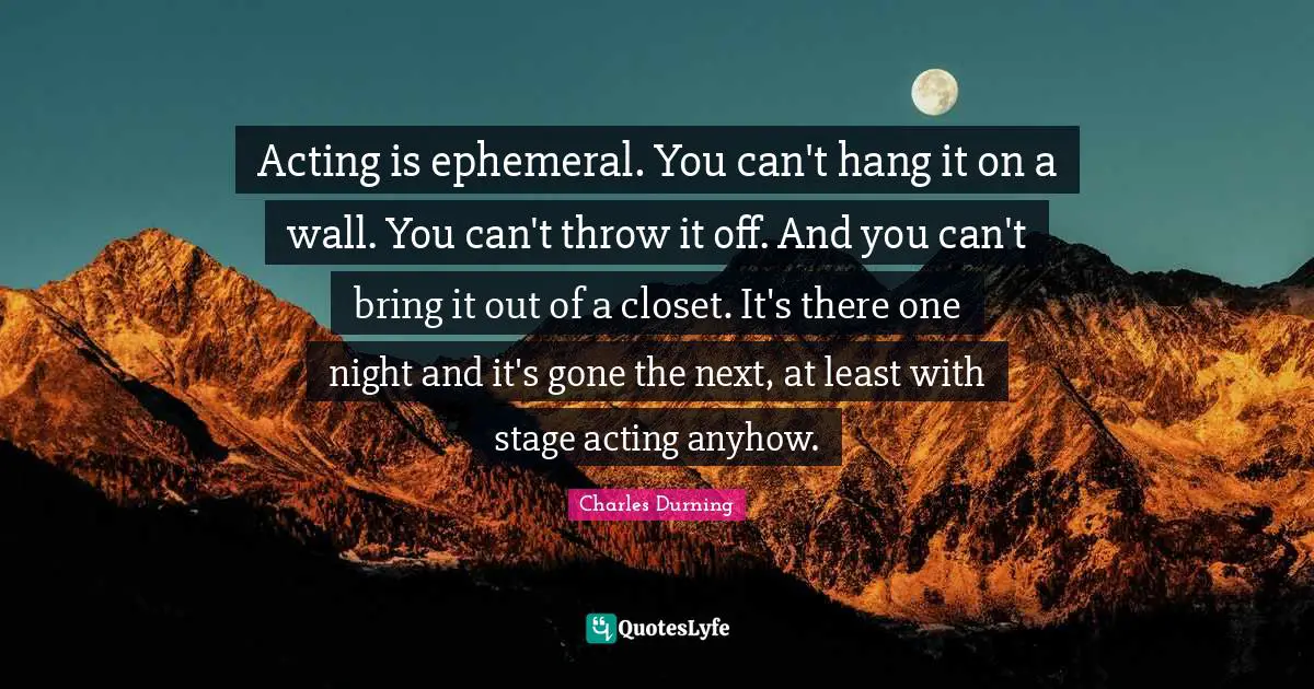 Acting is ephemeral. You can't hang it on a wall. You can't throw it off. And you can't bring it out of a closet. It's there one night and it's gone the next, at least with stage acting anyhow.
