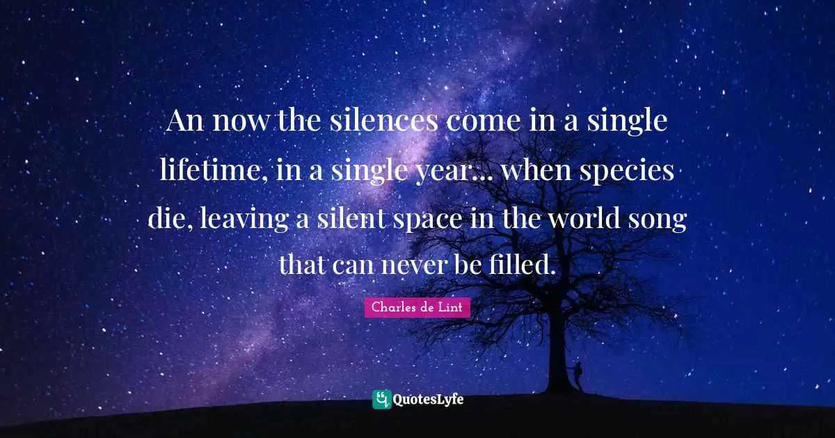 An now the silences come in a single lifetime, in a single year... when species die, leaving a silent space in the world song that can never be filled.