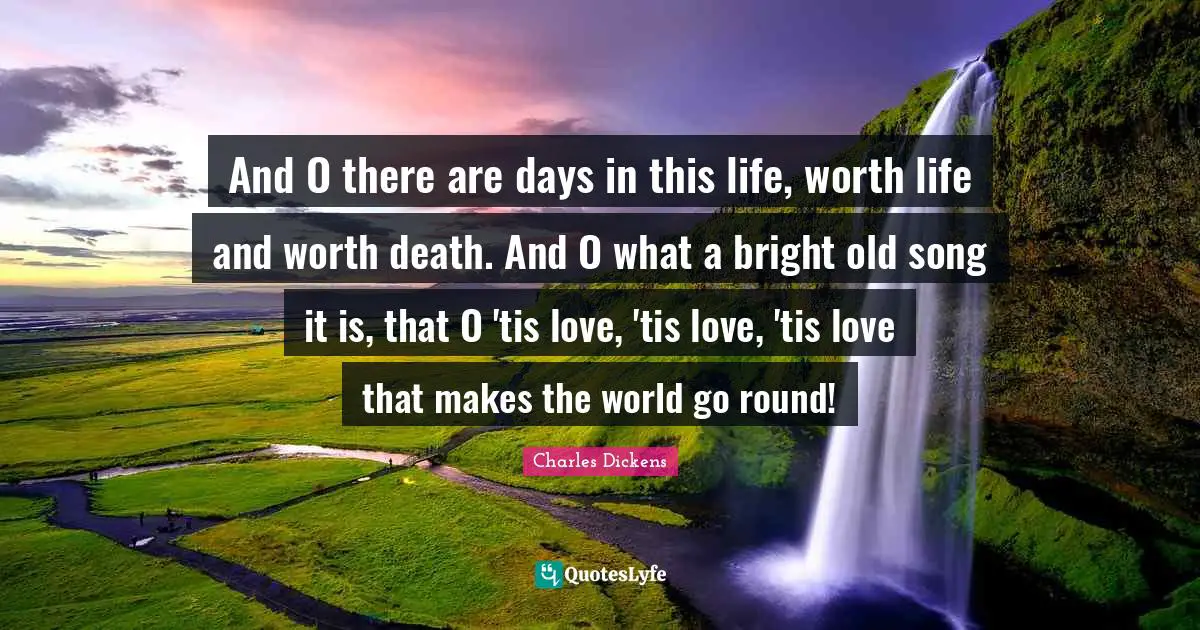 And O there are days in this life, worth life and worth death. And O what a bright old song it is, that O 'tis love, 'tis love, 'tis love that makes the world go round!