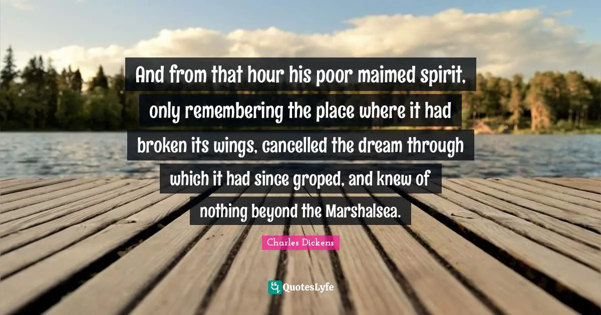 And from that hour his poor maimed spirit, only remembering the place where it had broken its wings, cancelled the dream through which it had since groped, and knew of nothing beyond the Marshalsea.