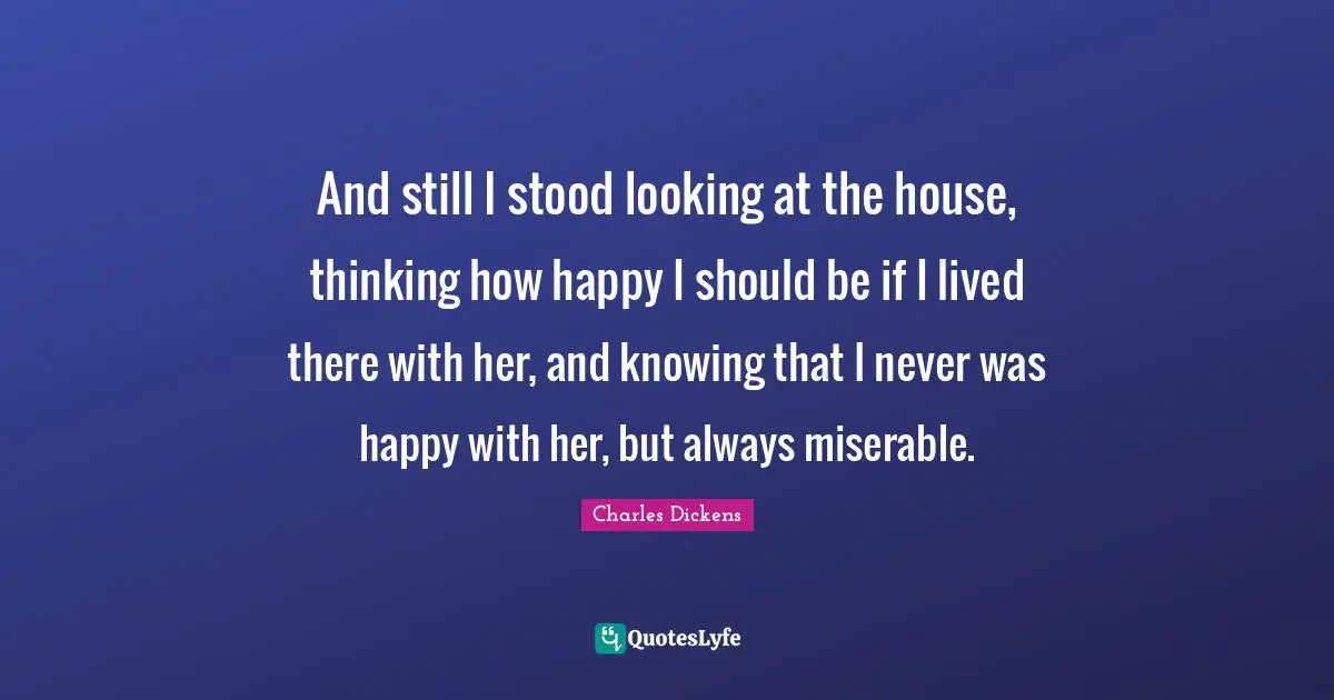 And still I stood looking at the house, thinking how happy I should be if I lived there with her, and knowing that I never was happy with her, but always miserable.