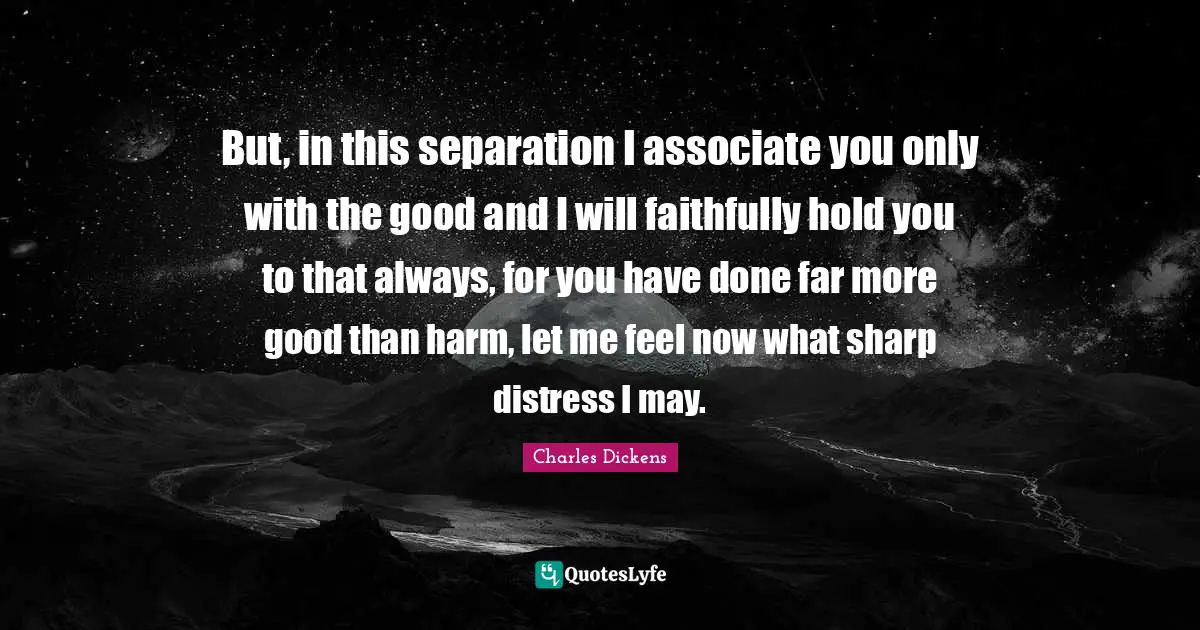 Charles Dickens Quotes: "But, in this separation I associate you only with the good and I will faithfully hold you to that always, for you have done far more good than harm, let me feel now what sharp distress I may."