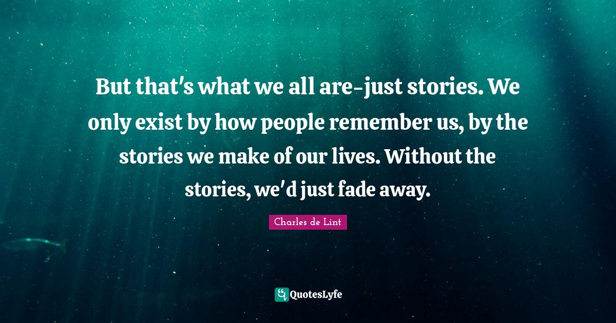 But that's what we all are-just stories. We only exist by how people remember us, by the stories we make of our lives. Without the stories, we'd just fade away.
