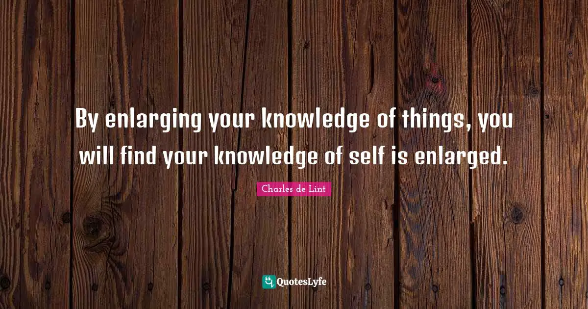 By enlarging your knowledge of things, you will find your knowledge of self is enlarged.