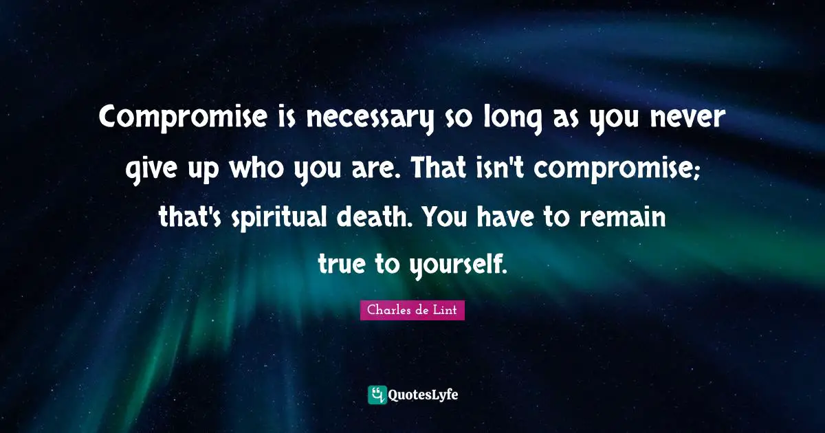 Compromise is necessary so long as you never give up who you are. That isn't compromise; that's spiritual death. You have to remain true to yourself.