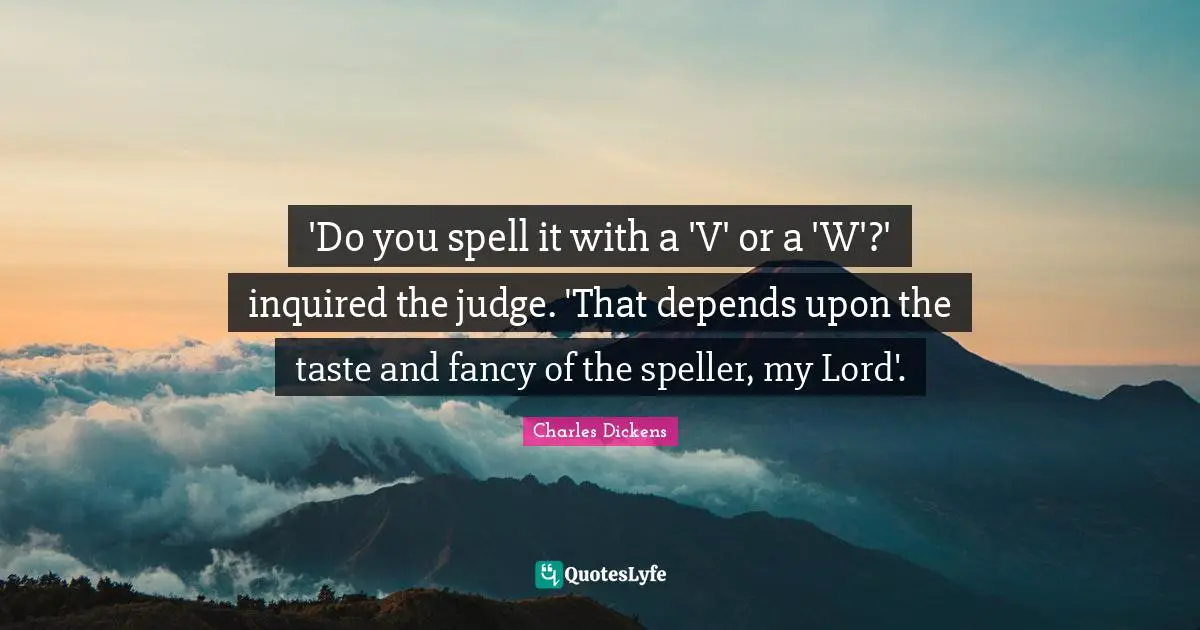 Charles Dickens Quotes: "'Do you spell it with a 'V' or a 'W'?' inquired the judge. 'That depends upon the taste and fancy of the speller, my Lord'."