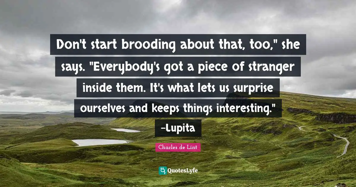 Don't start brooding about that, too," she says. "Everybody's got a piece of stranger inside them. It's what lets us surprise ourselves and keeps things interesting." -Lupita
