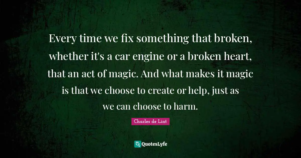 Every time we fix something that broken, whether it's a car engine or a broken heart, that an act of magic. And what makes it magic is that we choose to create or help, just as we can choose to harm.