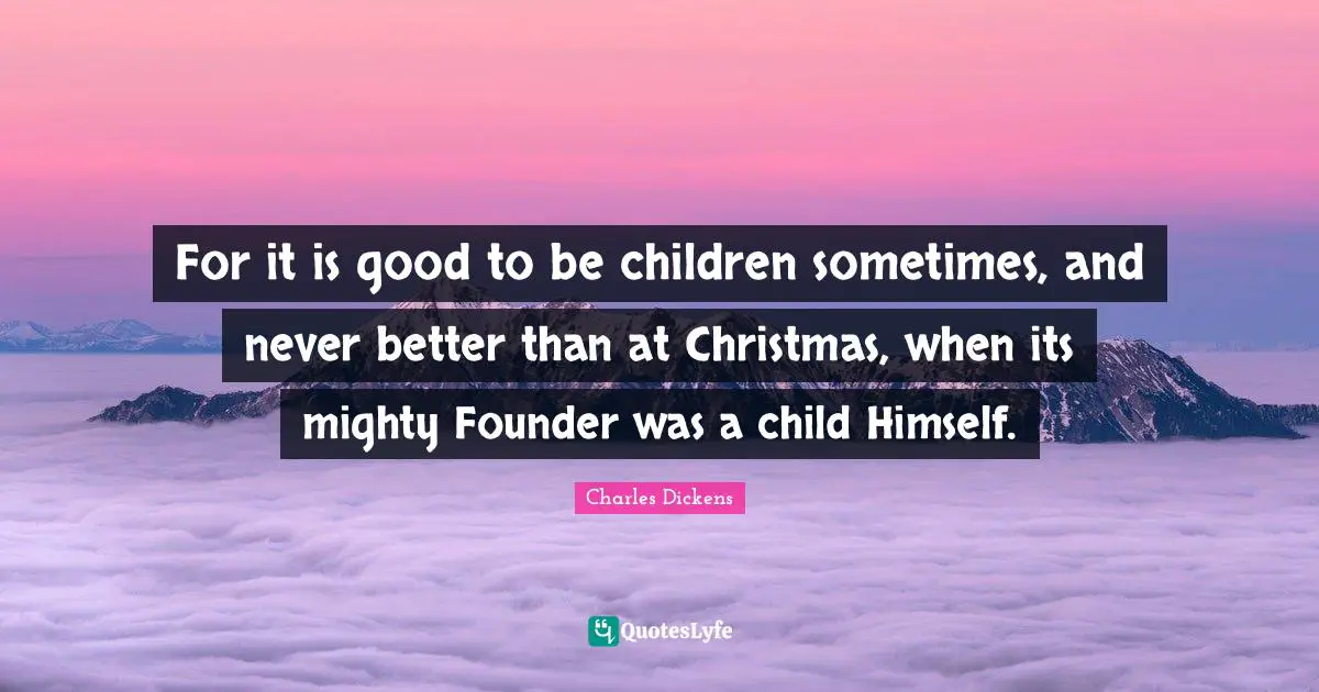 Christmas Quotes: "For it is good to be children sometimes, and never better than at Christmas, when its mighty Founder was a child Himself."