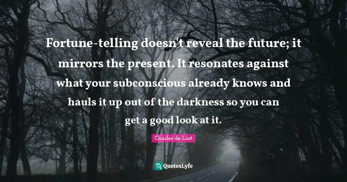 Charles De Lint Quotes: "Fortune-telling doesn't reveal the future; it mirrors the present. It resonates against what your subconscious already knows and hauls it up out of the darkness so you can get a good look at it."