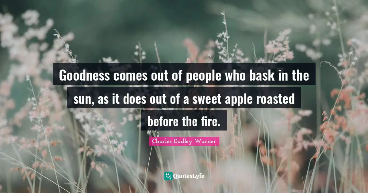 Goodness comes out of people who bask in the sun, as it does out of a sweet apple roasted before the fire.