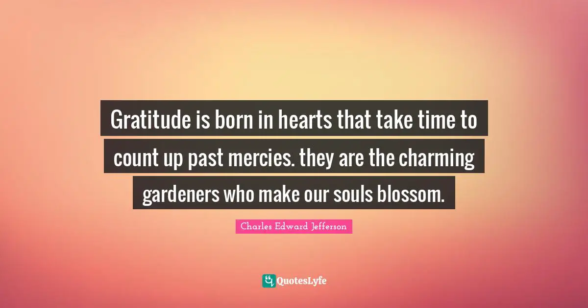 Gratitude is born in hearts that take time to count up past mercies. they are the charming gardeners who make our souls blossom.