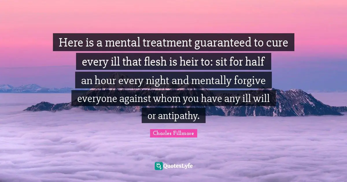 Charles Fillmore Quotes: Here is a mental treatment guaranteed to cure every ill that flesh is heir to: sit for half an hour every night and mentally forgive everyone against whom you have any ill will or antipathy.