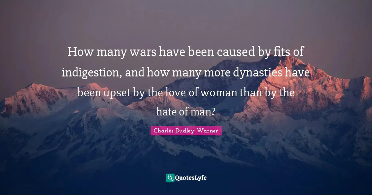 Charles Dudley Warner Quotes: "How many wars have been caused by fits of indigestion, and how many more dynasties have been upset by the love of woman than by the hate of man?"