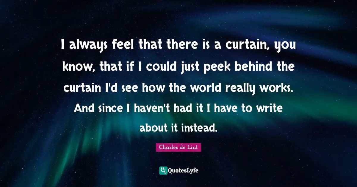 I always feel that there is a curtain, you know, that if I could just peek behind the curtain I'd see how the world really works. And since I haven't had it I have to write about it instead.
