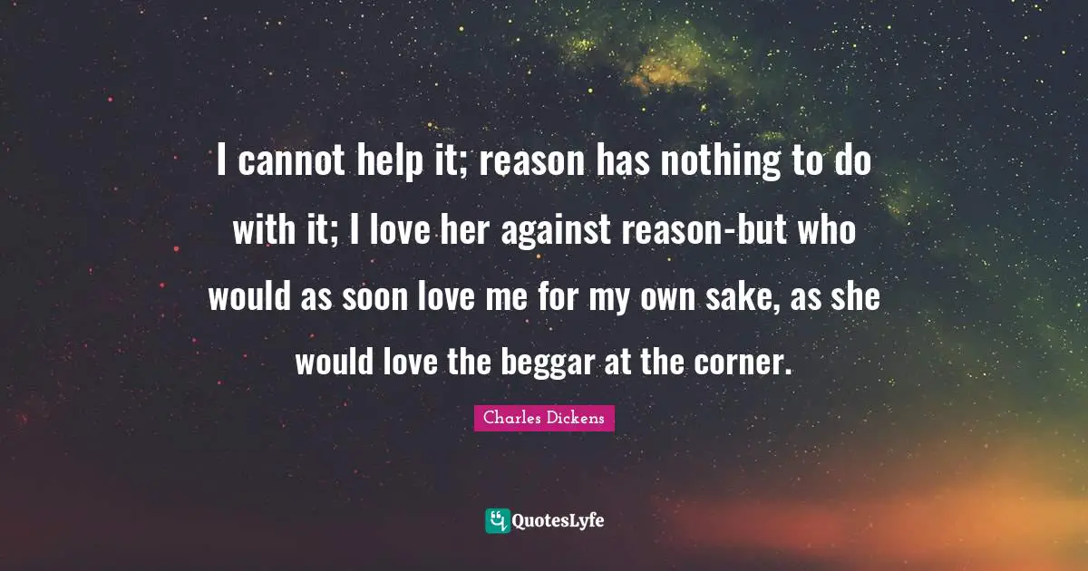 I cannot help it; reason has nothing to do with it; I love her against reason-but who would as soon love me for my own sake, as she would love the beggar at the corner.