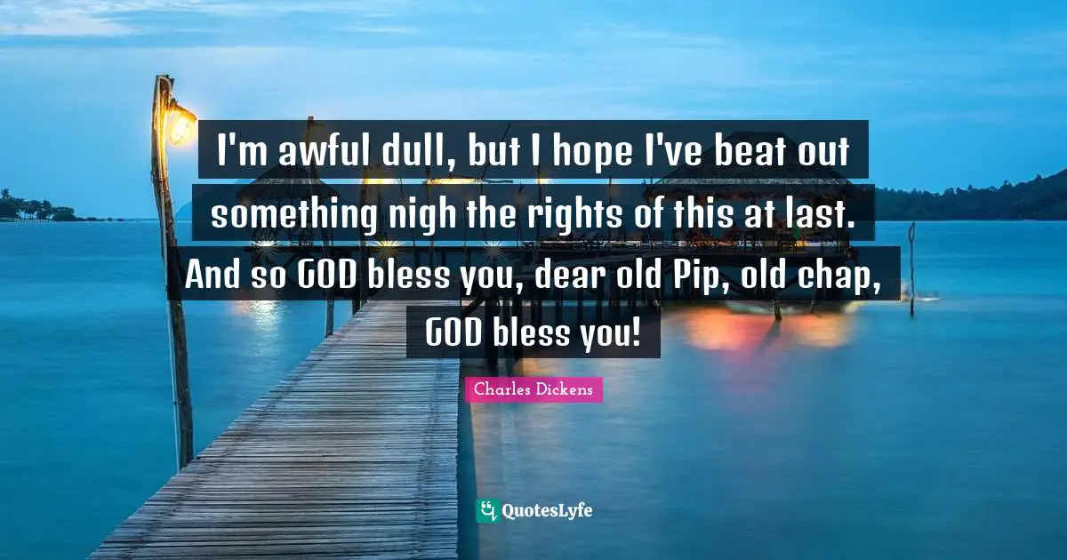 I'm awful dull, but I hope I've beat out something nigh the rights of this at last. And so GOD bless you, dear old Pip, old chap, GOD bless you!