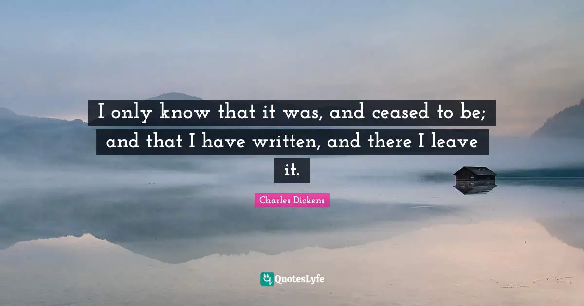 I only know that it was, and ceased to be; and that I have written, and there I leave it.