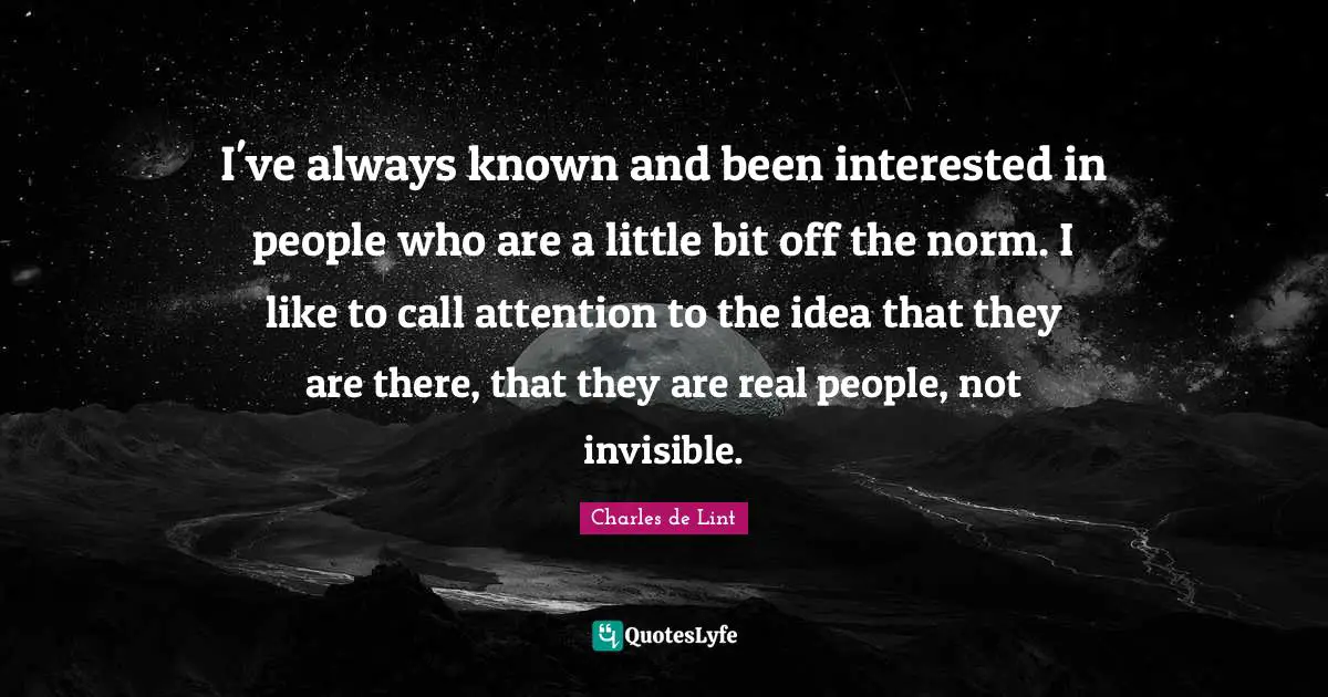 I've always known and been interested in people who are a little bit off the norm. I like to call attention to the idea that they are there, that they are real people, not invisible.