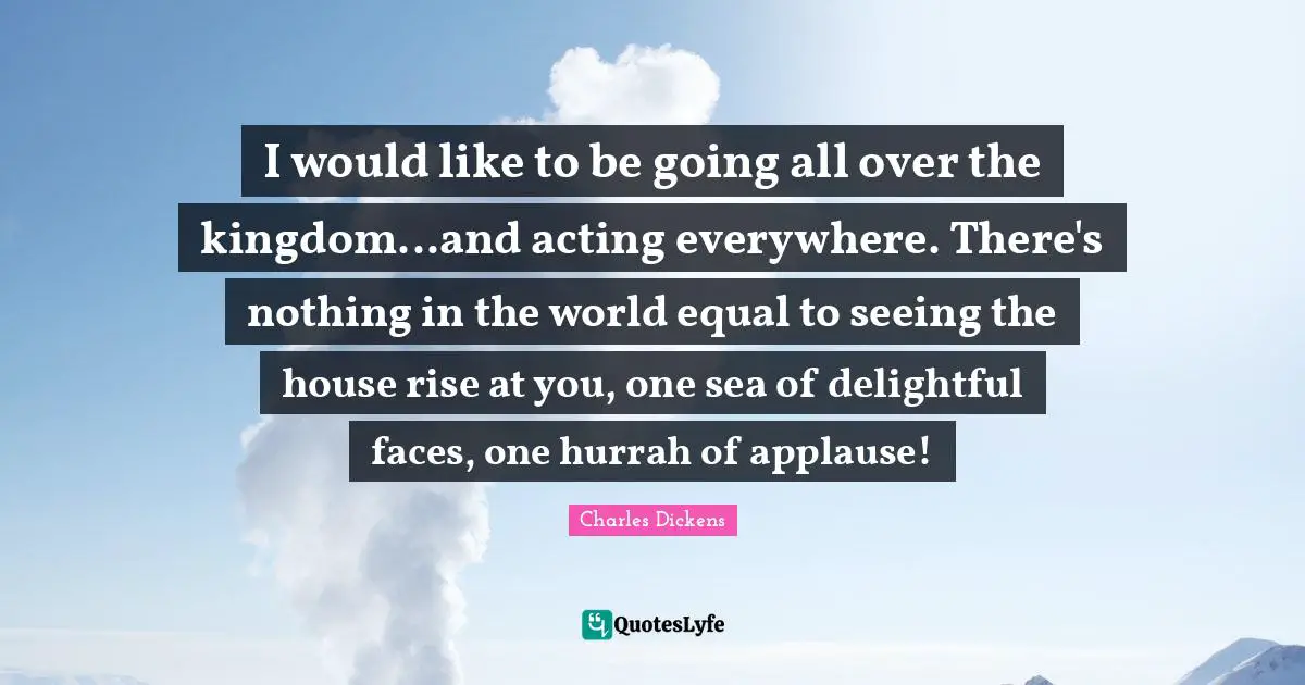 I would like to be going all over the kingdom...and acting everywhere. There's nothing in the world equal to seeing the house rise at you, one sea of delightful faces, one hurrah of applause!