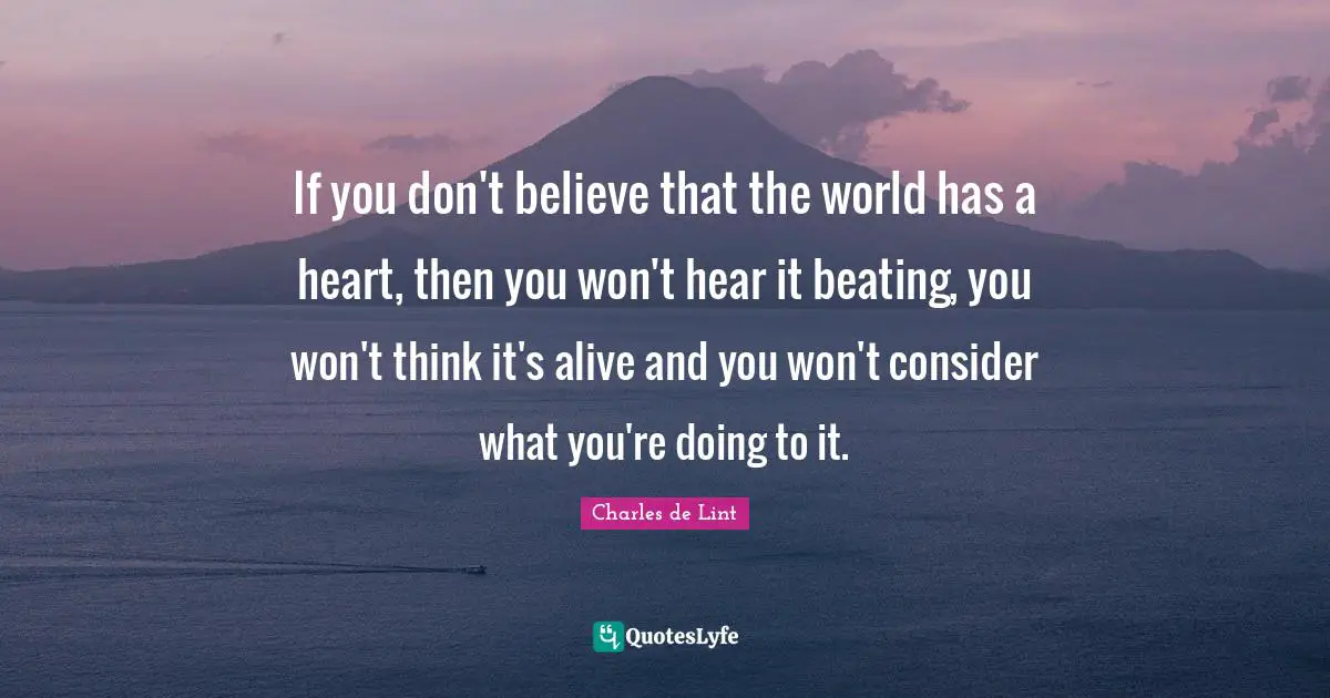 Charles De Lint Quotes: "If you don't believe that the world has a heart, then you won't hear it beating, you won't think it's alive and you won't consider what you're doing to it."