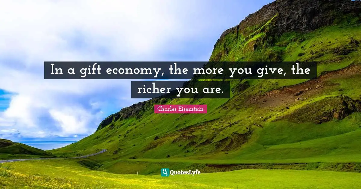 In a gift economy, the more you give, the richer you are.