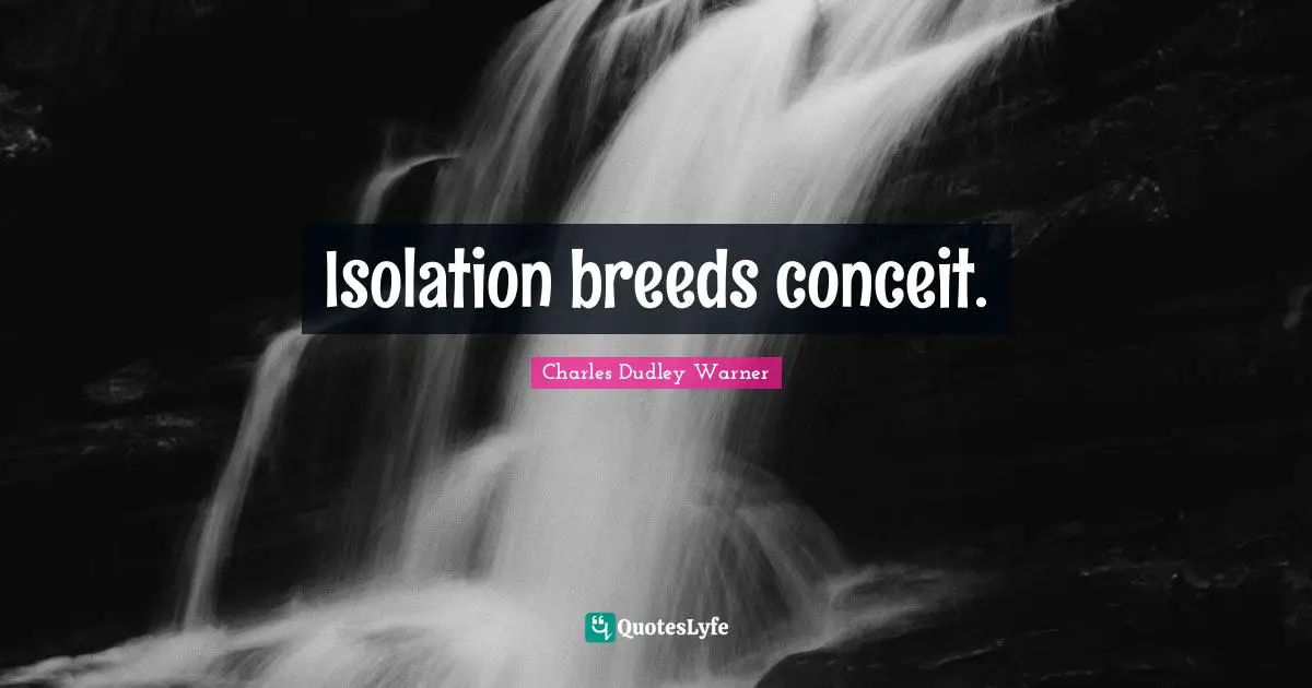 Isolation breeds conceit.