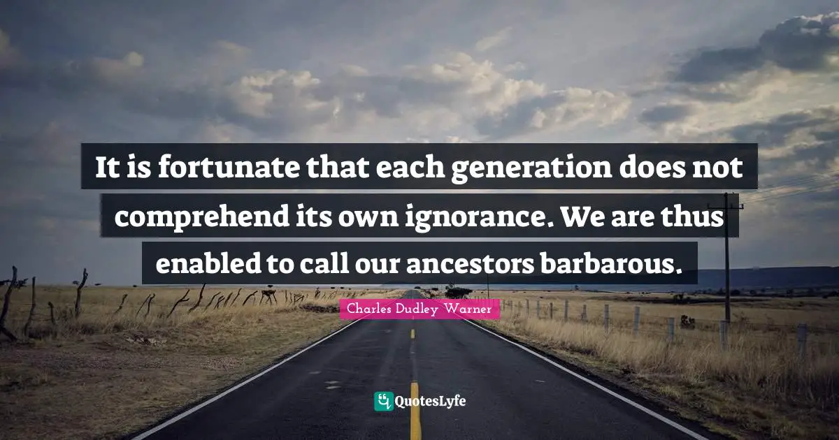 It is fortunate that each generation does not comprehend its own ignorance. We are thus enabled to call our ancestors barbarous.