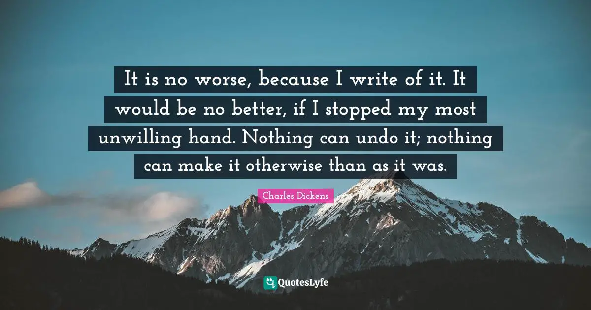 It is no worse, because I write of it. It would be no better, if I stopped my most unwilling hand. Nothing can undo it; nothing can make it otherwise than as it was.